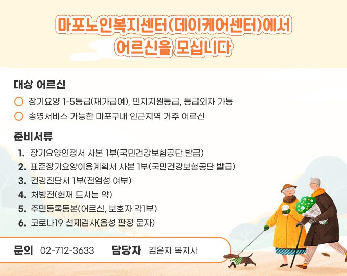 대상 어르신 
- 장기요양 1-5등급(재가급여), 인지지원등급, 등급외자 가능
- 송영서비스 가능한 마포구내 인근지역 거주 어르신

준비서류
1. 장기요양인정서 사본 1부(국민건강보험공단 발급)
2. 표준장기요양이용계획서 사본 1부(국민건강보험공단 발급)
3. 건강진단서 1부(전염성 여부)
4. 처방전(현재 드시는 약)
5. 주민등록등본(어르신, 보호자 각1부)
6. 코로나19 선제검사(음성 판정 문자) 

문의 : 02-712-3633 / 담당자 : 김연화 대리