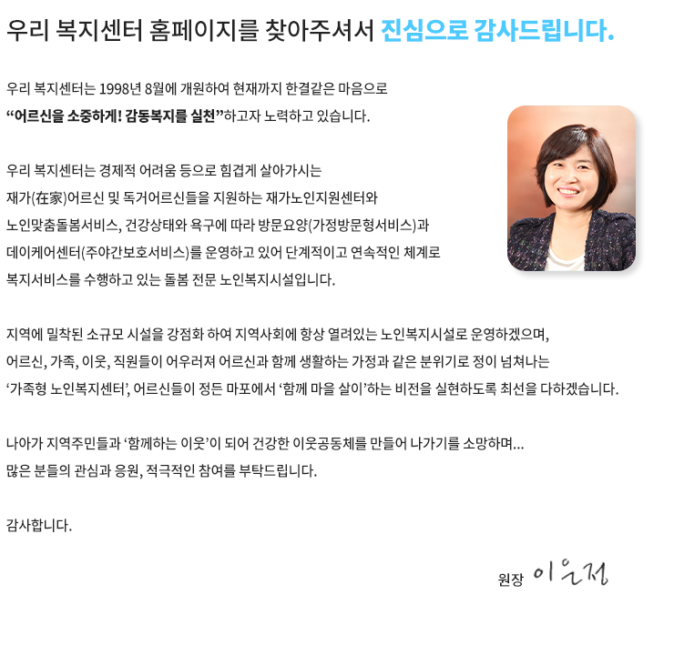 마포노인복지센터 홈페이지를 찾아주신 여러분을 진심으로 환영합니다.


우리 마포노인복지센터는 1998년 8월에 개원하여 15년간 한결같은 마음으로 “어르신을 소중하게! 감동복지를 실천”하고자 노력하고 있는 또 하나의 가족공동체입니다.

우리 복지센터는 지역사회에 밀착하여 위치하고 있으며 생활이 어려운 홀몸 어르신들을 지원하는 재가노인지원사업과 치매 중풍등의 노인성질환 어르신들을 상태에 따라 단계적이고 연속적으로 돌보는 노인복지사업은 물론, 가족들까지 지원하는 치매가족지원사업을 수행하고 있는 전문적인 노인복지시설입니다.


지역에 밀착된 소규모 시설을 강점화 하여 지역사회에 항상 열려있는 노인복지시설로 운영하겠습니다. 특히 어르신과 가족, 이웃, 직원들이 어우러져 어르신과 함께 생활하고 있으며 가정과 같은 분위기에서 정이 넘쳐나는 가족형 노인복지센터, 어르신들이 살고 싶은 우리집으로 가꾸어 나갈 것을 약속드립니다.

마포노인복지센터장
이은정 올림